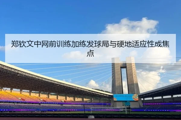 郑钦文中网前训练加练发球局与硬地适应性成焦点